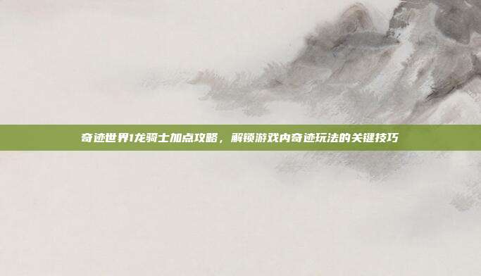 奇迹世界1龙骑士加点攻略,解锁游戏内奇迹玩法的关键技巧