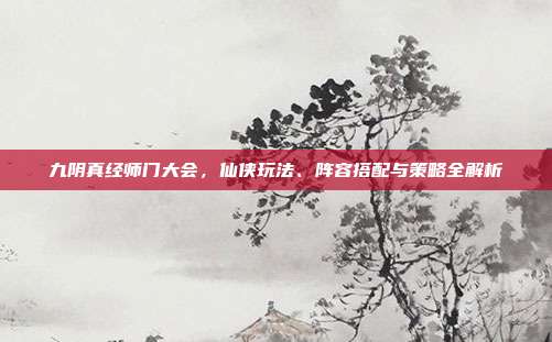 九阴真经师门大会，仙侠玩法、阵容搭配与策略全解析
