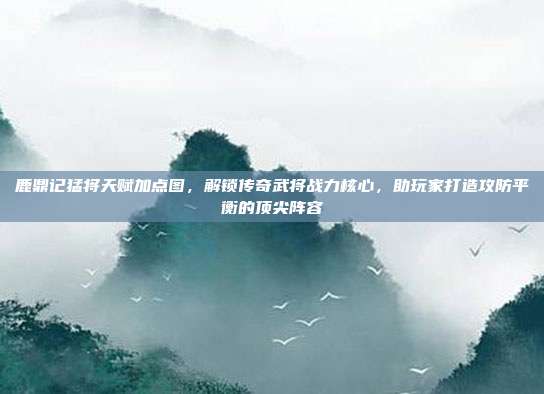 鹿鼎记猛将天赋加点图,解锁传奇武将战力核心,助玩家打造攻防平衡的顶尖阵容