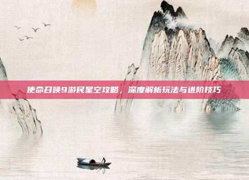 使命召唤9游民星空攻略,深度解析玩法与进阶技巧