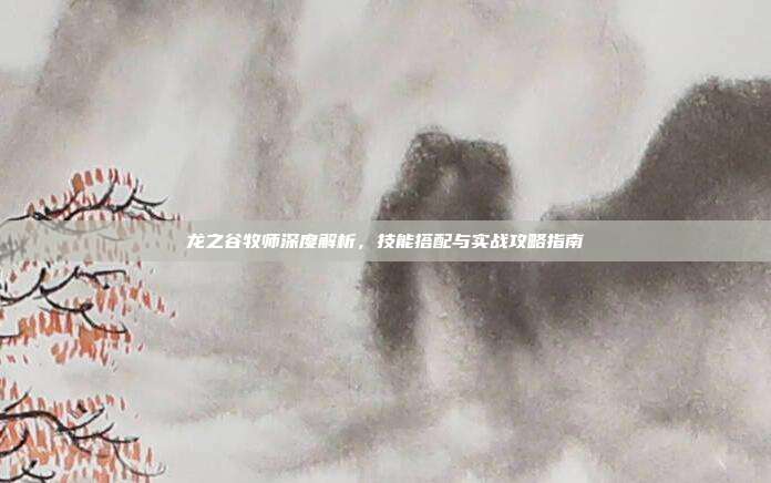 龙之谷牧师深度解析,技能搭配与实战攻略指南
