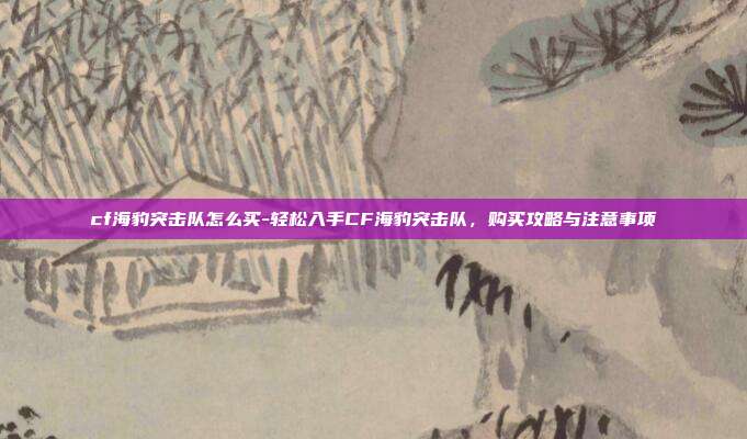 cf海豹突击队怎么买-轻松入手CF海豹突击队，购买攻略与注意事项