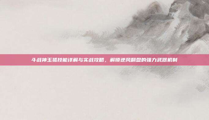 斗战神玉狐技能详解与实战攻略，解锁逆风翻盘的强力武器机制