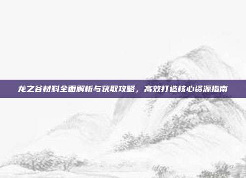 龙之谷材料全面解析与获取攻略,高效打造核心资源指南