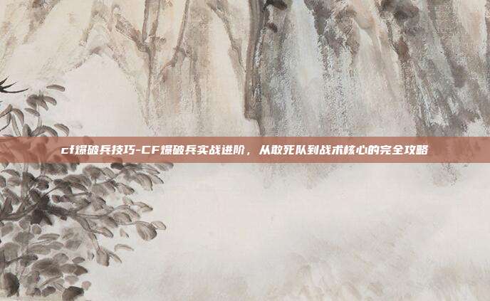 cf爆破兵技巧-CF爆破兵实战进阶,从敢死队到战术核心的完全攻略