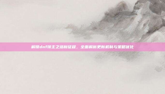 解锁dnf领主之塔新征程,全面解析更新机制与策略优化