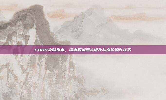 COD9攻略指南,深度解析版本优化与高阶操作技巧