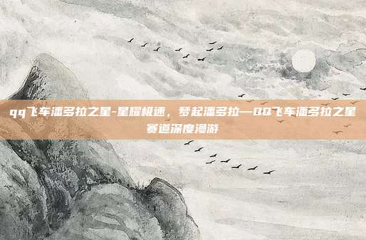 qq飞车潘多拉之星-星耀极速,梦起潘多拉—QQ飞车潘多拉之星赛道深度漫游