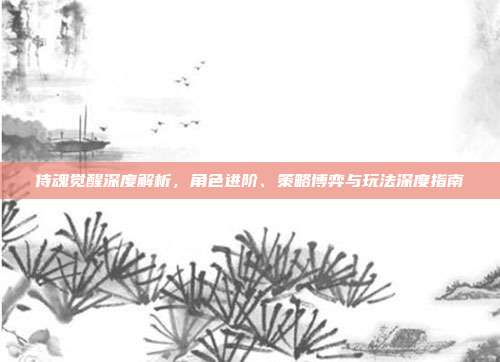 侍魂觉醒深度解析,角色进阶、策略博弈与玩法深度指南