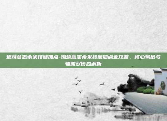 燃烧意志希米技能加点-燃烧意志希米技能加点全攻略,核心输出与辅助双形态解析