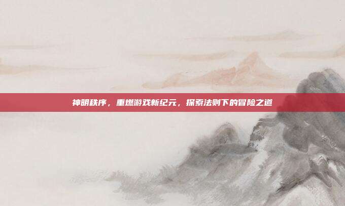 神明秩序,重燃游戏新纪元,探索法则下的冒险之道