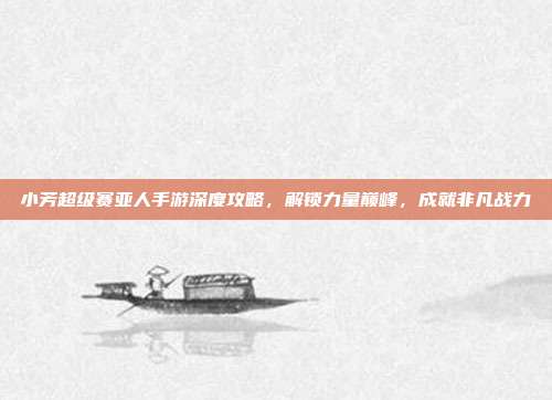 小芳超级赛亚人手游深度攻略,解锁力量巅峰,成就非凡战力