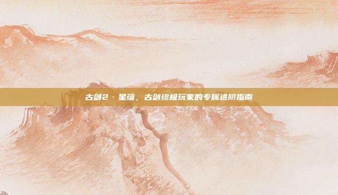 古剑2·星蕴,古剑终极玩家的专属进阶指南