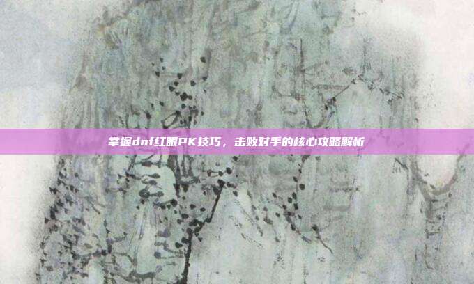 掌握dnf红眼PK技巧,击败对手的核心攻略解析