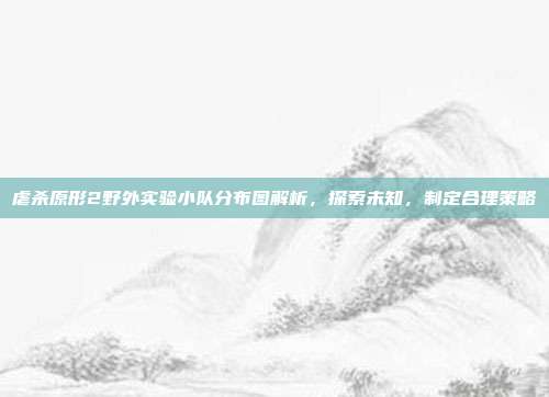 虐杀原形2野外实验小队分布图解析，探索未知，制定合理策略