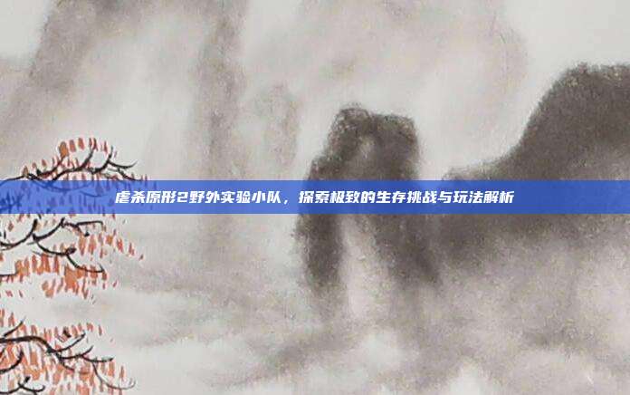虐杀原形2野外实验小队,探索极致的生存挑战与玩法解析