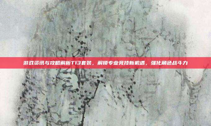 游戏资讯与攻略解析T13套装,解锁专业竞技新机遇,强化角色战斗力