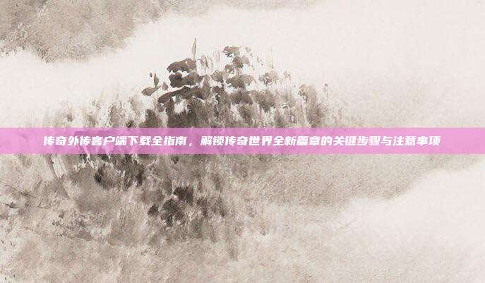 传奇外传客户端下载全指南,解锁传奇世界全新篇章的关键步骤与注意事项