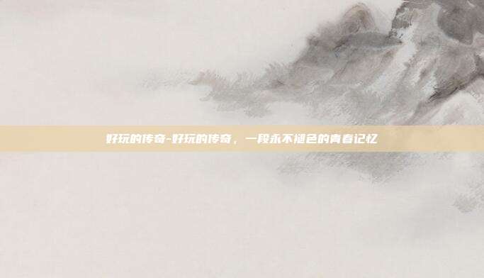 好玩的传奇-好玩的传奇,一段永不褪色的青春记忆