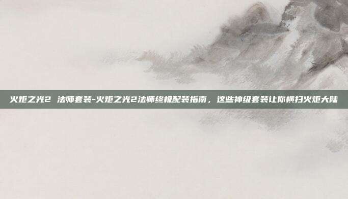 火炬之光2 法师套装-火炬之光2法师终极配装指南，这些神级套装让你横扫火炬大陆
