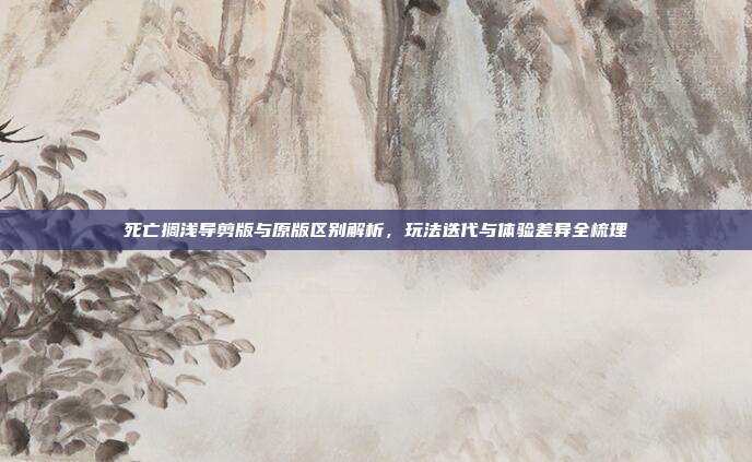 死亡搁浅导剪版与原版区别解析,玩法迭代与体验差异全梳理