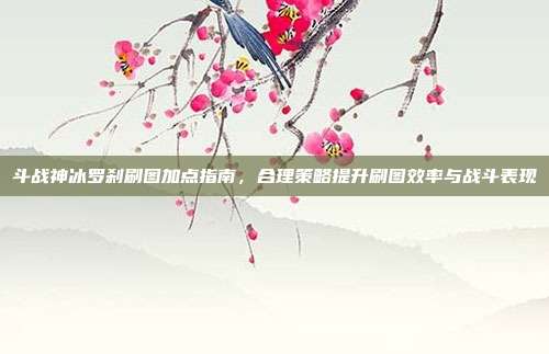 斗战神冰罗刹刷图加点指南,合理策略提升刷图效率与战斗表现