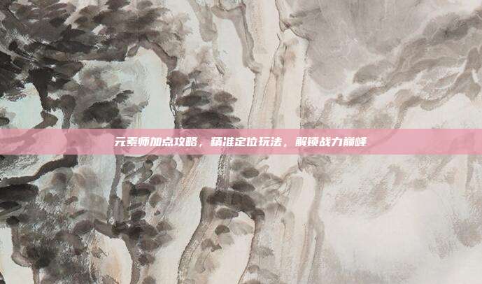 元素师加点攻略,精准定位玩法,解锁战力巅峰