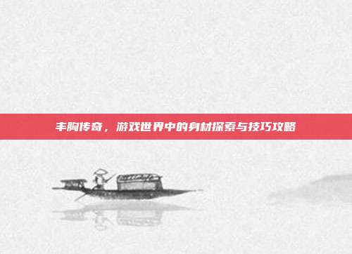 丰胸传奇,游戏世界中的身材探索与技巧攻略