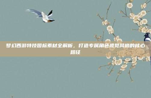 梦幻西游特技图标素材全解析,打造专属角色视觉风格的核心路径