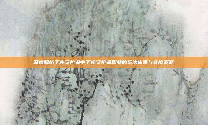 深度解析王座守护者中王座守护者职业的玩法体系与实战策略