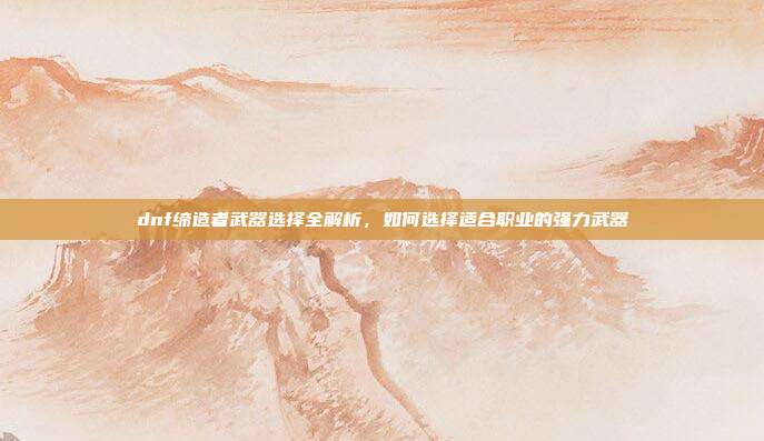 dnf缔造者武器选择全解析,如何选择适合职业的强力武器