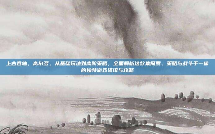 上古卷轴,高尔多,从基础玩法到高阶策略,全面解析这款集探索、策略与战斗于一体的独特游戏资讯与攻略