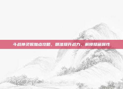 斗战神灵猴加点攻略，精准提升战力，解锁隐藏属性