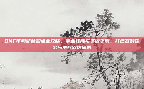 DNF审判奶爸加点全攻略,专业技能与资源平衡,打造高的输出与生存双优体系