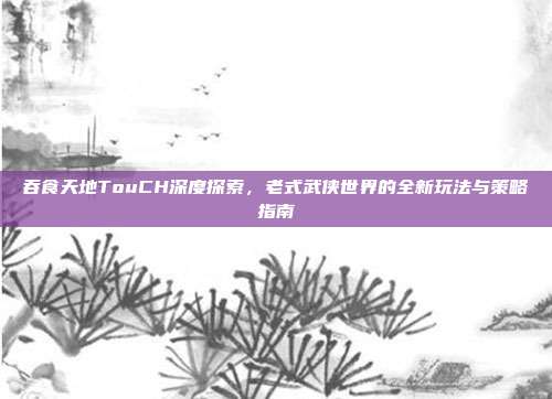 吞食天地TouCH深度探索,老式武侠世界的全新玩法与策略指南