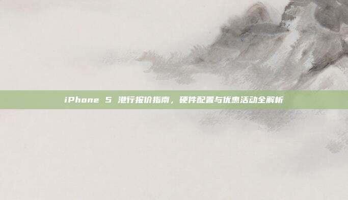 iPhone 5 港行报价指南,硬件配置与优惠活动全解析