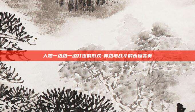 人物一边跑一边打怪的游戏-奔跑与战斗的永恒变奏