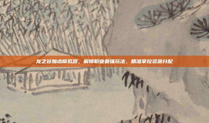 龙之谷加点模拟器,解锁职业最强玩法,精准掌控资源分配