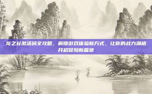 龙之谷激活码全攻略，解锁游戏体验新方式，让你的战力满格开启冒险新篇章