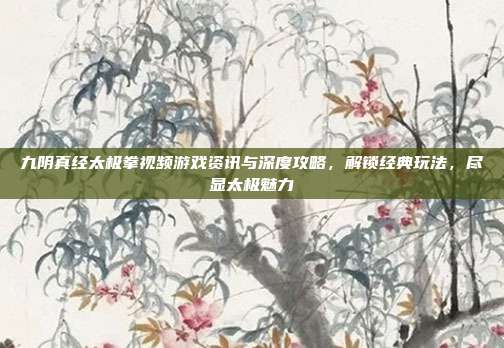 九阴真经太极拳视频游戏资讯与深度攻略，解锁经典玩法，尽显太极魅力