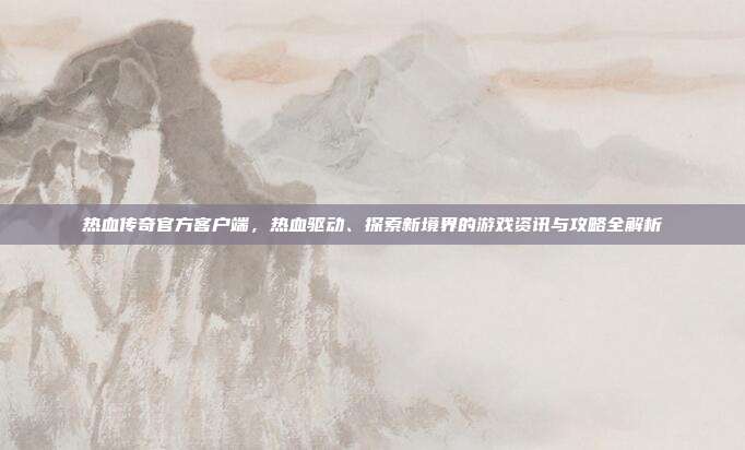 热血传奇官方客户端,热血驱动、探索新境界的游戏资讯与攻略全解析