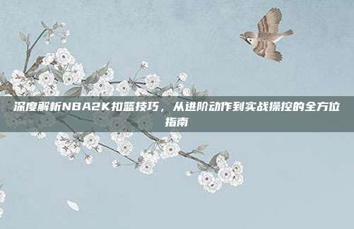 深度解析NBA2K扣篮技巧,从进阶动作到实战操控的全方位指南