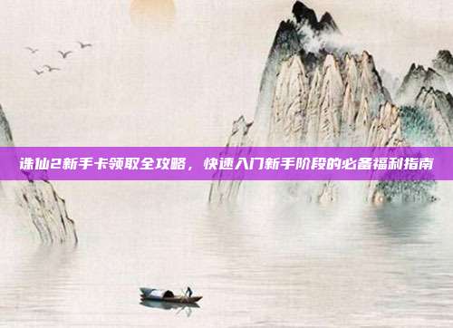 诛仙2新手卡领取全攻略,快速入门新手阶段的必备福利指南
