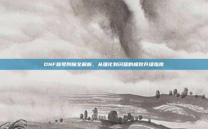 DNF称号附魔全解析,从强化到闪耀的极致升级指南