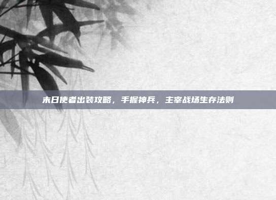 末日使者出装攻略,手握神兵,主宰战场生存法则