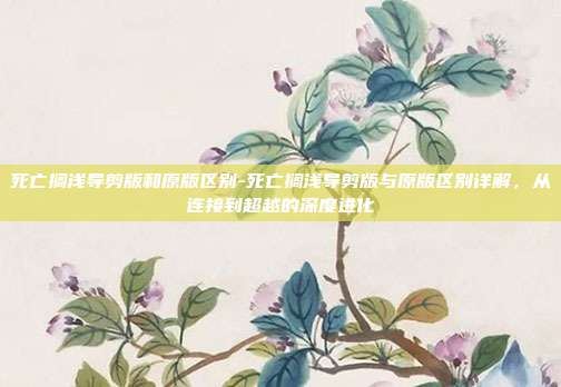 死亡搁浅导剪版和原版区别-死亡搁浅导剪版与原版区别详解,从连接到超越的深度进化