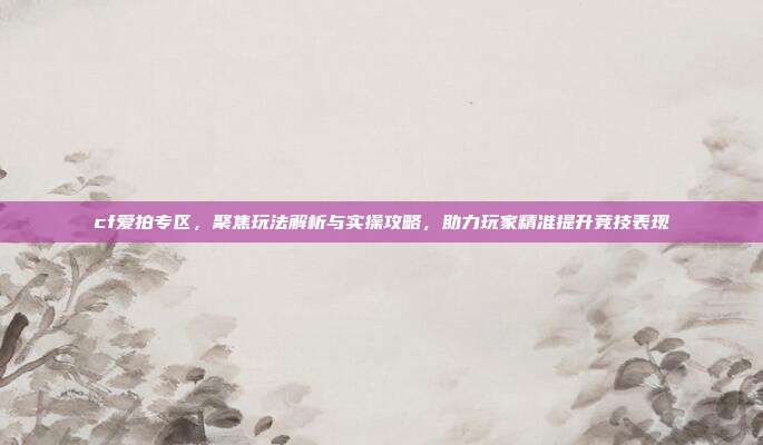 cf爱拍专区，聚焦玩法解析与实操攻略，助力玩家精准提升竞技表现