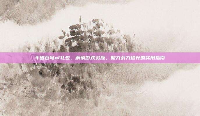 斗破苍穹ol礼包,解锁游戏资源,助力战力提升的实用指南
