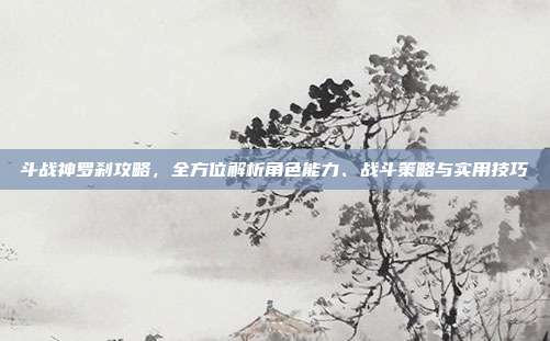 斗战神罗刹攻略,全方位解析角色能力、战斗策略与实用技巧