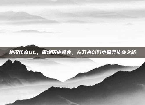 楚汉传奇OL，重燃历史烽火，在刀光剑影中探寻传奇之路